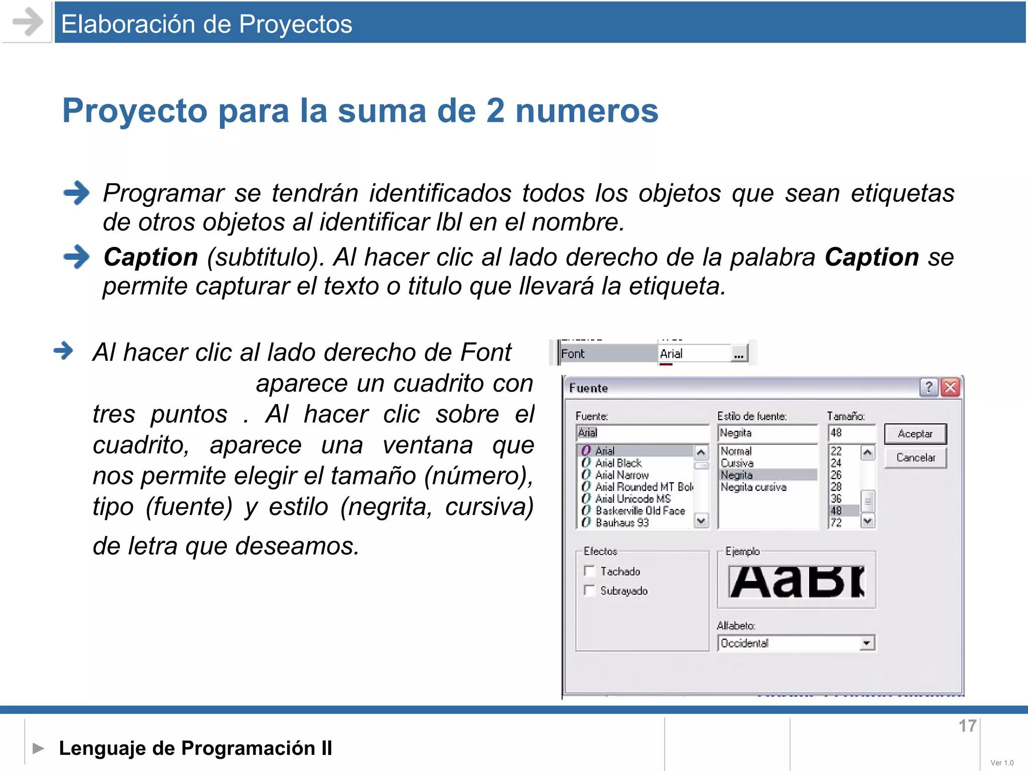 Proyecto para la suma de 2 numeros Programar se tendrán identificados todos los objetos que sean etiquetas de otros objetos al identificar lbl en el nombre. Caption  (subtitulo). Al hacer clic al lado derecho de la palabra  Caption  se permite capturar el texto o titulo que llevará la etiqueta. Elaboración de Proyectos Al hacer clic al lado derecho de Font  aparece un cuadrito con tres puntos . Al hacer clic sobre el cuadrito, aparece una ventana que nos permite elegir el tamaño (número), tipo (fuente) y estilo (negrita, cursiva) de letra que deseamos.   