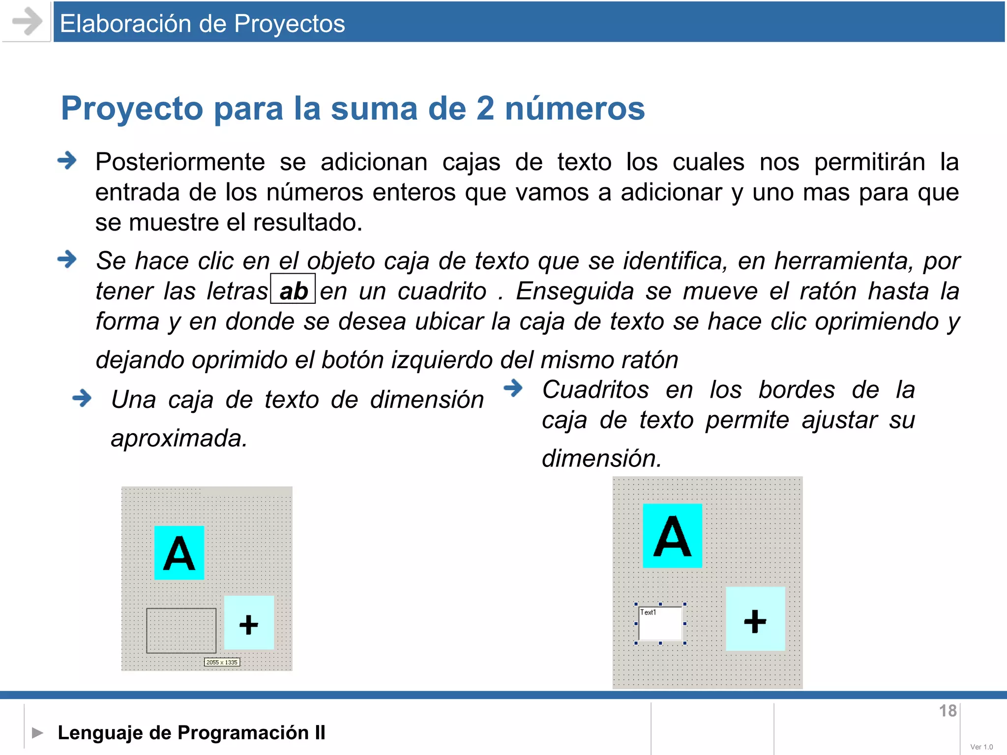 Proyecto para la suma de 2 números Elaboración de Proyectos Una caja de texto de dimensión aproximada.   Cuadritos en los bordes de la caja de texto permite ajustar su dimensión.   Posteriormente se adicionan cajas de texto los cuales nos permitirán la entrada de los números enteros que vamos a adicionar y uno mas para que se muestre el resultado. Se hace clic en el objeto caja de texto que se identifica, en herramienta, por tener las letras  ab  en un cuadrito . Enseguida se mueve el ratón hasta la forma y en donde se desea ubicar la caja de texto se hace clic oprimiendo y dejando oprimido el botón izquierdo del mismo ratón   