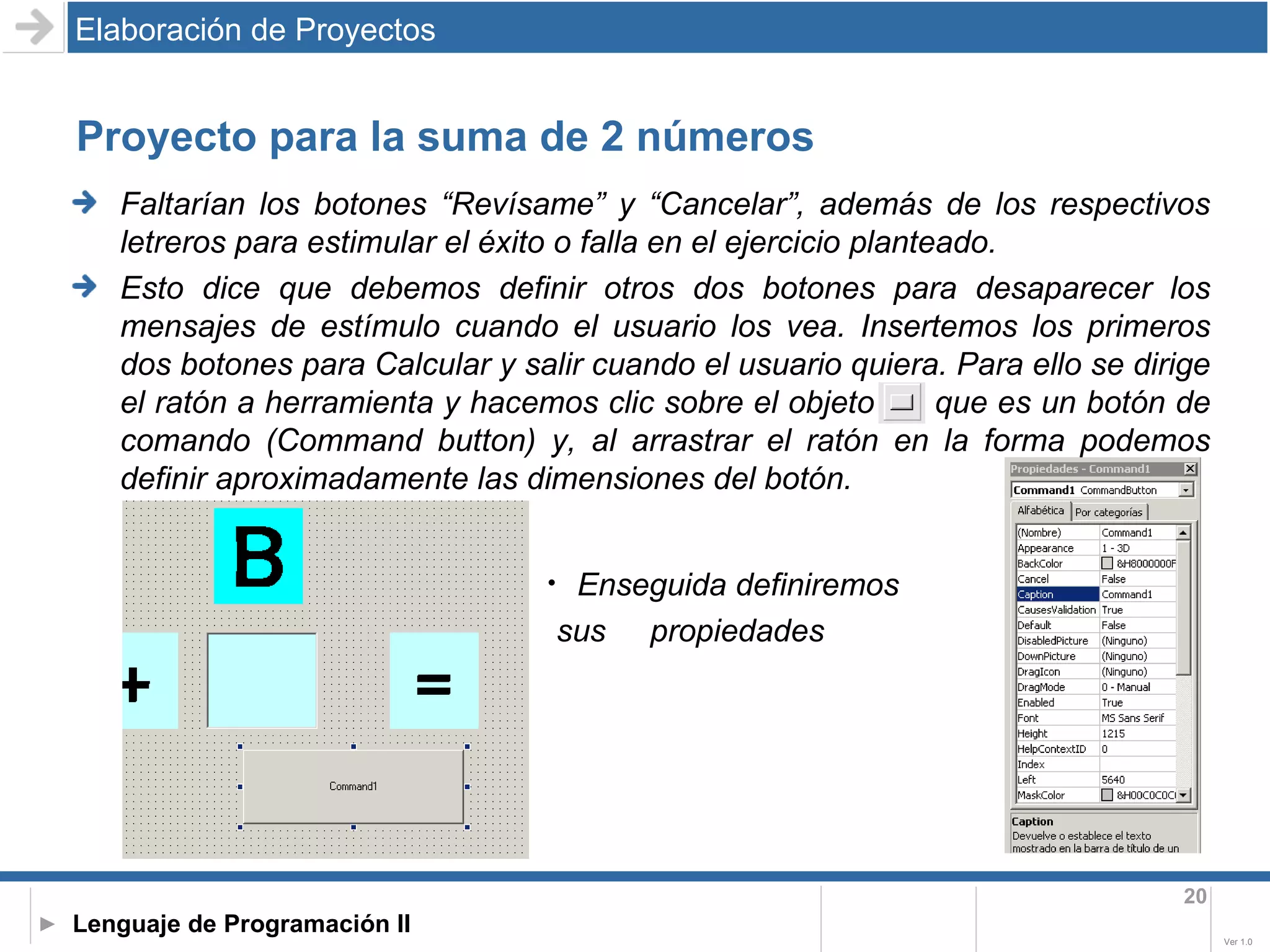 Proyecto para la suma de 2 números Faltarían los botones “Revísame” y “Cancelar”, además de los respectivos letreros para estimular el éxito o falla en el ejercicio planteado. Esto dice que debemos definir otros dos botones para desaparecer los mensajes de estímulo cuando el usuario los vea. Insertemos los primeros dos botones para Calcular y salir cuando el usuario quiera. Para ello se dirige el ratón a herramienta y hacemos clic sobre el objeto  que es un botón de comando (Command button) y, al arrastrar el ratón en la forma podemos definir aproximadamente las dimensiones del botón. Elaboración de Proyectos Enseguida definiremos sus  propiedades 