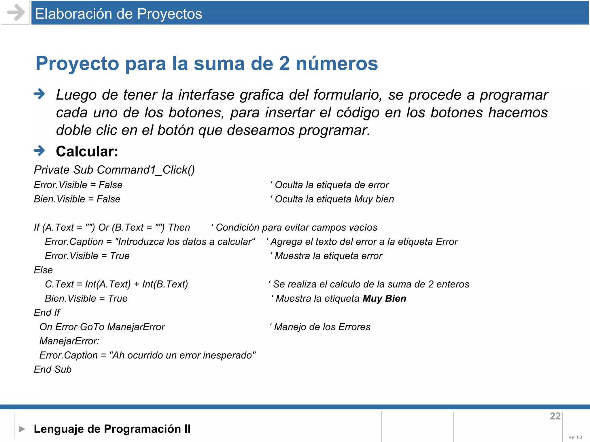 Proyecto para la suma de 2 números Elaboración de Proyectos Luego de tener la interfase grafica del formulario, se procede a programar cada uno de los botones, para insertar el código en los botones hacemos doble clic en el botón que deseamos programar. Calcular:  Private Sub Command1_Click() Error.Visible = False ‘ Oculta la etiqueta de error Bien.Visible = False  ‘ Oculta la etiqueta Muy bien If (A.Text = "") Or (B.Text = "") Then ‘ Condición para evitar campos vacíos Error.Caption = "Introduzca los datos a calcular“  ‘ Agrega el texto del error a la etiqueta Error Error.Visible = True ‘ Muestra la etiqueta error Else C.Text = Int(A.Text) + Int(B.Text)  ‘ Se realiza el calculo de la suma de 2 enteros Bien.Visible = True  ‘ Muestra la etiqueta  Muy Bien End If On Error GoTo ManejarError  ‘ Manejo de los Errores  ManejarError: Error.Caption = "Ah ocurrido un error inesperado" End Sub 
