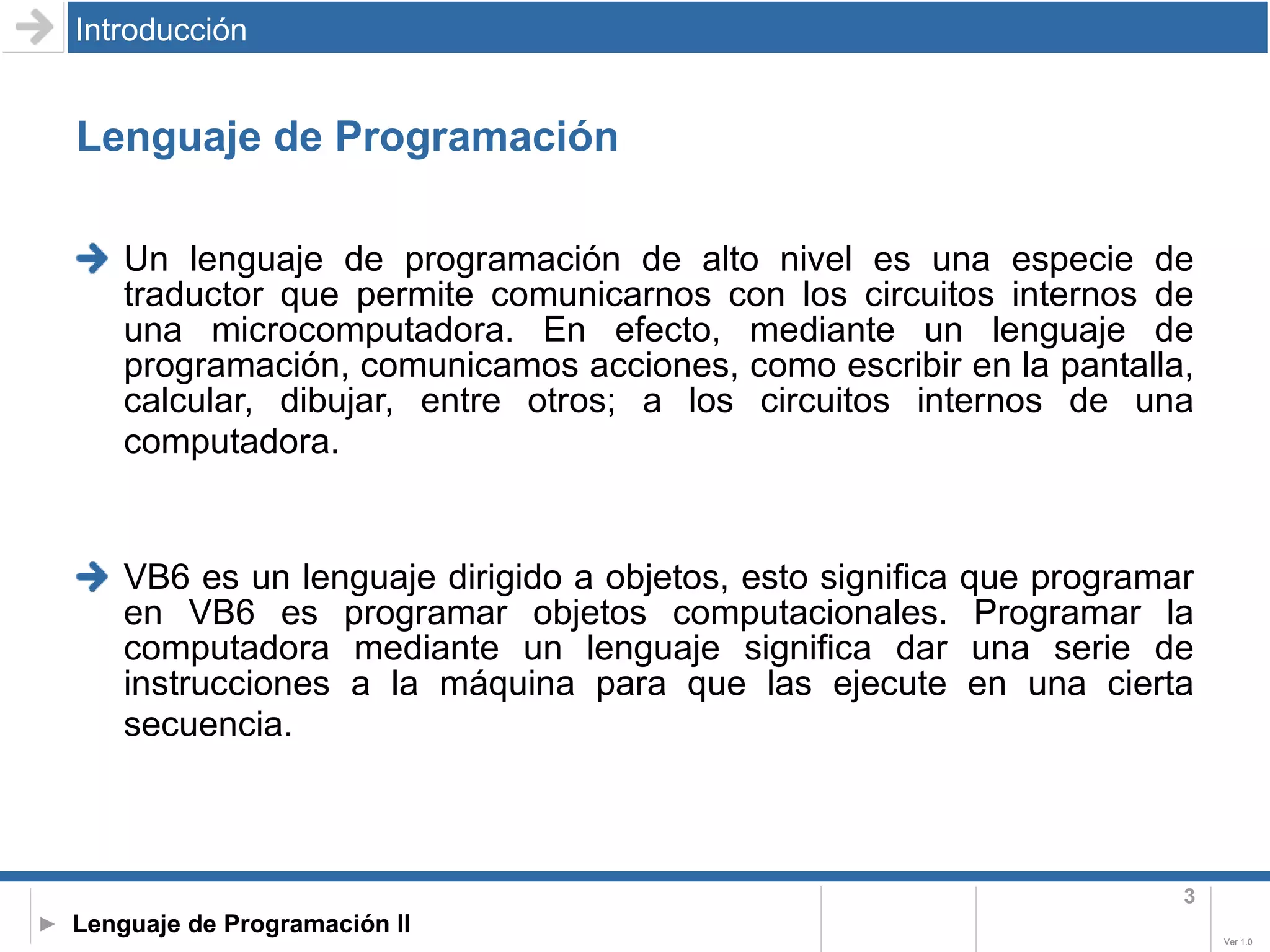 Lenguaje de Programación Un lenguaje de programación de alto nivel es una especie de traductor que permite comunicarnos con los circuitos internos de una microcomputadora. En efecto, mediante un lenguaje de programación, comunicamos acciones, como escribir en la pantalla, calcular, dibujar, entre otros; a los circuitos internos de una computadora.   VB6 es un lenguaje dirigido a objetos, esto significa que programar en VB6 es programar objetos computacionales. Programar la computadora mediante un lenguaje significa dar una serie de instrucciones a la máquina para que las ejecute en una cierta secuencia.   Introducción 