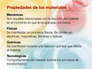 Propiedades de los materiales 
Mecánicas 
Son aquellas relacionadas con la reacción del material 
en el momento en que le es aplicada una fuerza 
Físicas 
Se manifiestan en procesos físicos. Se dividen en 
eléctricas, magnéticas, térmicas y ópticas. 
Químicas 
Se manifiestan durante una reacción química que afecta 
al material. 
Tecnológicas 
Comportamiento del material durante los procesos de 
transformación 
 