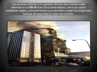 Las acciones debidas a la agresión térmica del incendio están
definidas en el DB-SI Este Documento Básico tiene por objeto
establecer reglas y procedimientos que permiten cumplir las exigencias
básicas de seguridad en caso de incendio.
 