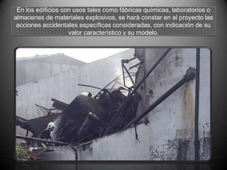En los edificios con usos tales como fábricas químicas, laboratorios o
almacenes de materiales explosivos, se hará constar en el proyecto las
acciones accidentales específicas consideradas, con indicación de su
valor característico y su modelo.
 