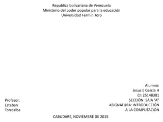 Republica bolivariana de Venezuela
Ministerio del poder popular para la educación
Universidad Fermín Toro
Alumno:
Jesus E Garcia H
CI: 25148301
SECCIÓN: SAIA “A”
ASIGNATURA: INTRODUCCIÓN
A LA COMPUTACIÓN
Profesor:
Esteban
Torrealba
CABUDARE, NOVIEMBRE DE 2015
 