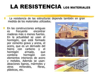 LA RESISTENCIA  LOS MATERIALES   En las construcciones antiguas es frecuente encontrar maderas más o menos fuertes. En la actualidad se usan el hormigón, que está formado por cemento grava y arena, el acero, que es un derivado del hierro con carbono y el hormigón armado, que combina hormigón con elementos interiores de acero y metales. Además se usan: aleaciones ligeras, mármoles y otros minerales, fibras, plásticos, etc. La resistencia de las estructuras depende también en gran medida de los materiales utilizados.  