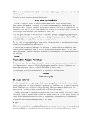4.En base a la condición de los objetivos elabore tres objetivos para las ideas de proyectos del
anterior ejercicio.
5.Realice un diagnóstico de la siguiente situación:
Caso población Cerro Rojito
La población de Cerro Rojito, ha vivido una rápida expansión en los años recientes,
alcanzando a más XXXXX habitantes. Esta expansión ha complicado las condiciones de
movilización de la población a centros de salud y educación. Aunque se ha incrementado los
centros de salud del área donde está ubicada, son muchas las quejas de que los pacientes no
pueden llegar a estos centros y ser atendidos el mismo día.
Pese a la gran demanda, no hay servicios de movilidad pública que la gente pueda utilizar lo
cual los hace recurrir a otros modos alternativos. Las principales quejas se deben a la falta de
confiabilidad del servicio y al bajo número de buses existentes.
Por otra parte la topografía del lugar hace que no existan caminos en condiciones adecuadas,
lo cual es responsabilidad de la Prefectura.
El sindicato de chóferes que atienden a la población se quejan de sus bajos ingresos, y lo
prologando de sus jornadas pues en muchas ocasiones deben tomar la pala y el pico para
saldar derrumbes y huecos que hay en la carretera, además el alto costo de la reparación de
sus vehículos.
UNIDAD 3
Preparación de Proyectos Productivos
Si bien todo proyecto nace de un diagnóstico previo, es importante enmarcar el trabajo en
cinco áreas que son: comercial, técnica, legal, organizacional y financiera, que deben ser
desarrollas para poder medir o evaluar la factibilidad de un proyecto.
La preparación de proyectos básicamente se puede dividir en dos etapas:
Figura 4
Etapas del proyecto
3.1 Estudio Comercial
Al estar desarrollando un proyecto productivo es muy importante estudiar el mercado al cual
queremos ingresar, sus características en número como cualidades que tenga son de mucha
ayuda. Es el punto donde podemos hacer el análisis del entorno externo del proyecto (los
involucrados) y también se determina el precio en función al mercado.
El estudio de mercado es más que el análisis y determinación de la oferta y demanda o de los
precios del proyecto. A través de él también se pueden determinar muchos costos a futuro, así
como, las estrategias de comercialización en introducción y puesta en marcha del proyecto.
Este estudio básicamente debe realizarse en tres áreas:
El mercado
En términos generales el mercado es el conjunto de personas que ofrecen y demandan bienes
y servicios. Desde el punto de vista de una microempresa el mercado está formado por las
 