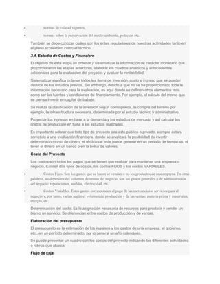 • normas de calidad vigentes,
• normas sobre la preservación del medio ambiente, polución etc.
También se debe conocer cuáles son los entes reguladores de nuestras actividades tanto en
el plano económico como el técnico.
3.4. Estudio de Costos y Financiero
El objetivo de esta etapa es ordenar y sistematizar la información de carácter monetario que
proporcionaron las etapas anteriores, elaborar los cuadros analíticos y antecedentes
adicionales para la evaluación del proyecto y evaluar la rentabilidad.
Sistematizar significa ordenar todos los items de inversión, costo e ingreso que se pueden
deducir de los estudios previos. Sin embargo, debido a que no se ha proporcionado toda la
información necesario para la evaluación, es aquí donde se definen otros elementos más
como ser las fuentes y condiciones de financiamiento. Por ejemplo, el cálculo del monto que
se piensa invertir en capital de trabajo.
Se realiza la clasificación de la inversión según corresponda, la compra del terreno por
ejemplo, la infraestructura necesaria, determinada por el estudio técnico y administrativo.
Proyectar los ingresos en base a la demanda y los estudios de mercado y así calcular los
costos de producción en base a los estudios realizados.
Es importante aclarar que todo tipo de proyecto sea este público o privado, siempre estará
sometido a una evaluación financiera, donde se analizará la posibilidad de invertir
determinado monto de dinero, el rédito que este puede generar en un periodo de tiempo vs. el
tener el dinero en un banco o en la bolsa de valores.
Costo del Proyecto
Los costos son todos los pagos que se tienen que realizar para mantener una empresa o
negocio. Existen dos tipos de costos, los costos FIJOS y los costos VARIABLES.
• Costos Fijos. Son los gastos que se hacen se vendan o no los productos de una empresa. En otras
palabras, no dependen del volumen de ventas del negocio, son los gastos generales o de administración
del negocio: reparaciones, sueldos, electricidad, etc.
• Costos Variables. Estos gastos corresponden al pago de las mercancías o servicios para el
negocio y, por tanto, varían según el volumen de producción y de las ventas: materia prima y materiales,
energía, etc.
Determinación del costo: Es la asignación necesaria de recursos para producir y vender un
bien o un servicio. Se diferencian entre costos de producción y de ventas.
Elaboración del presupuesto
El presupuesto es la estimación de los ingresos y los gastos de una empresa, el gobierno,
etc., en un período determinado, por lo general un año calendario.
Se puede presentar un cuadro con los costos del proyecto indicando las diferentes actividades
o rubros que abarca.
Flujo de caja
 