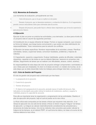 4.2.2. Momentos de Evaluación
Los momentos de evaluación, principalmente son tres:
• Antes del proyecto, que es la que se explicó en este punto
• Durante el proyecto, que se denomina monitoreo y evaluación de objetivos. Es el seguimiento;
permite conocer antecedentes útiles para reformular plan de acción;
• Después del proyecto, para poder hacer u obtener datos importantes que sirvan de experiencia
para proyectos futuros.
4.3.Ejecución
Ejecutar el plan es poner en práctica las actividades y sus derivados. La clave para el éxito de
un proyecto está en asumir las siguientes premisas:
A) Constitución de un equipo eficiente de trabajo: Formar un equipo compacto, que conozca
su forma de trabajar, que tenga buena comunicación y que exista una clara delimitación de
responsabilidades. Tener mecanismos para la solución de conflictos
B) Revisión de tareas específicas: Nombrar responsables de la actividad y tareas. Planificar
actividades, tareas y supervisar tareas; comunicar resultados, problemas y mejoras de
métodos
C) Capacitación, asesoría y seguimiento: Evaluar habilidades, grados de dificultad, materiales
requeridos, capacitar en las áreas en que se detecta falencias, asesorar en proyectos más
difíciles. Seguimiento de tareas que se realizan (ver dificultades, atrasos, costos, aciertos).
Es responsabilidad de esta etapa del ciclo de proyecto entregar componentes o actividades en
uso o listas para ser empleadas. Es decir si el deseo era tener un criadero de truchas, es en
esta etapa que se debe desarrollar todos los trabajos para entregar todo listo y funcionando.
4.3.1. Ciclo de Gestión del Proyecto
El ciclo de gestión del proyecto esta conformado por tres fases:
 La preparación de la ejecución
 Control de la ejecución
 Término del proyecto
 El objetivo de la preparación de la ejecución, pretende marcar el rumbo del proyecto, fijar
indicadores de desempeño para poder realizar la medición de rendimiento, analizar y asegurar la
viabilidad, propiciar la capacidad de ejecución.
Para ello es importante tener la organización y programación de las actividades. Diseñar el
plan de ejecución del proyecto, bajo el cual se pueda ver la ruta crítica.
La Ruta crítica esta compuesta por las tareas críticas que requieren más atención, si se
retraza la ejecución de una sola de las tareas críticas no tienen ninguna “holgura” de tiempo
de ejecución. La holgura se calcula matemáticamente considerando las precedencias y
duraciones de todas las tareas. Uno de los métodos más conocidos para poder calcular la
holgura de los tiempos, es el método PERT, el cual toma los datos y en base a la suma de los
mismos elabora la ruta crítica.
 