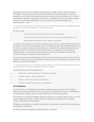 Actualmente se cuenta con softwares que permiten un mejor control y manejo de estas
actividades, el más conocido se llama Microsoft Project. Es útil para preparar, el plan de
ejecución y varios otros instrumentos (cuadros de usos de recursos, avances, etc.), examina
precedentes y asegura congruencias entre tareas y resultados, calcula rutas críticas, asigna
los recursos y las responsabilidades, provee y resuelve problemas específicos de
calendarización y costo.
 El control de la ejecución, se debe generar objetivos de control, que aseguren el cumplimiento de la
ejecución, el cual debe ser coherente con el plan de ejecución.
El control exige:
o Verificar sistemáticamente lo realizado versus lo programado.
o Corregir oportunamente para evitar desvíos y recuperar capacidades de ejecución.
o Reprogramar para mantener metas originales o mejorarlas.
Los avances de la ejecución, sirven de control para ver como se va desarrollando el logro de
los objetivos. Este control es aplicado a todos los elementos que estén desarrollándose en ese
momento, su efecto inmediato que se desea es ir corrigiendo las posibles desviaciones que
tenga el proyecto. Por ejemplo se había mencionado en la elaboración de proyectos la
máquina de tipo X, pero esta se dejó de producir entonces es atribución de la ejecución
cambiar de máquina sugiriendo la mejor alternativa.
En el caso de estar ejecutando alguna actividad que fue programada, pero la misma no logra
obtener el objetivo para el cual fue diseñado, debe estar en la capacidad de reprogramar esta
actividad y encausarla al objetivo.
 Termino de proyecto: a su termino todo proyecto requiere: evaluación de cumplimiento de objetivos
de ejecución, cierre de proyecto, empalme con fase de operación.
Las acciones de término de proyecto son:
• Desmontar la unidad de trabajo y los elementos temporales
• Finiquitar cuentas y cerrar compromisos
• Elaborar informes de terminación de proyecto
• Facilitar iniciación de operaciones y sostenibilidad.
4.3.2. Monitoreo
El monitoreo es un procedimiento sistemático empleado para comprobar la efectividad y
eficiencia del proceso de ejecución de un proyecto, para identificar los logros y debilidades, y
así recomendar medidas correctivas para optimizar los resultados deseados.
El monitoreo no es para los agentes externos al proyecto, es más bien interno, para ver cómo
vamos realizando el trabajo y dónde hay que ir ajustando a la realidad. Es un proceso
continuo sobre todas las actividades.
El Objetivo del monitoreo es mejorar el desempeño del proyecto, aprender de la experiencia y
tomar mejores decisiones.
El monitoreo debe ser planeado cuidadosamente, y debe ser:
 