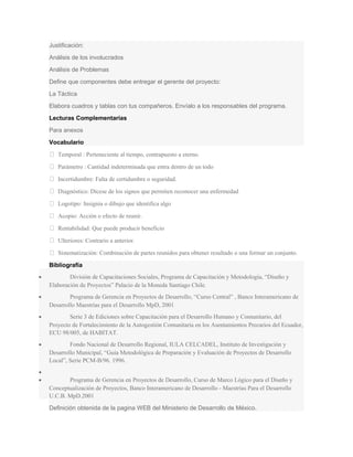 Justificación:
Análisis de los involucrados
Análisis de Problemas
Define que componentes debe entregar el gerente del proyecto:
La Táctica
Elabora cuadros y tablas con tus compañeros. Envíalo a los responsables del programa.
Lecturas Complementarias
Para anexos
Vocabulario
 Temporal : Perteneciente al tiempo, contrapuesto a eterno.
 Parámetro : Cantidad indeterminada que entra dentro de un todo
 Incertidumbre: Falta de certidumbre o seguridad.
 Diagnóstico: Dícese de los signos que permiten reconocer una enfermedad
 Logotipo: Insignia o dibujo que identifica algo
 Acopio: Acción o efecto de reunir.
 Rentabilidad: Que puede producir beneficio
 Ulteriores: Contrario a anterior.
 Sistematización: Combinación de partes reunidos para obtener resultado o una formar un conjunto.
Bibliografía
• División de Capacitaciones Sociales, Programa de Capacitación y Metodología, “Diseño y
Elaboración de Proyectos” Palacio de la Moneda Santiago Chile.
• Programa de Gerencia en Proyectos de Desarrollo, “Curso Central” , Banco Interamericano de
Desarrollo Maestrías para el Desarrollo MpD, 2001
• Serie 3 de Ediciones sobre Capacitación para el Desarrollo Humano y Comunitario, del
Proyecto de Fortalecimiento de la Autogestión Comunitaria en los Asentamientos Precarios del Ecuador,
ECU 98/005, de HABITAT.
• Fondo Nacional de Desarrollo Regional, IULA CELCADEL, Instituto de Investigación y
Desarrollo Municipal, “Guia Metodológica de Preparación y Evaluación de Proyectos de Desarrollo
Local”, Serie PCM-B/96. 1996.
•
• Programa de Gerencia en Proyectos de Desarrollo, Curso de Marco Lógico para el Diseño y
Conceptualización de Proyectos, Banco Interamericano de Desarrollo - Maestrías Para el Desarrollo
U.C.B. MpD.2001
Definición obtenida de la pagina WEB del Ministerio de Desarrollo de México.
 