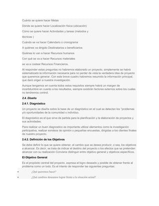 Cuánto se quiere hacer Metas
Dónde se quiere hacer Localización física (ubicación)
Cómo se quiere hacer Actividades y tareas (metodos y
técnicas )
Cuándo se va hacer Calendario o cronograma
A quiénes va dirigido Destinatarios o beneficiarios
Quiénes lo van a hacer Recursos humanos
Con qué se va a hacer Recursos materiales
se va a costear Recursos Financieros.
Al responder estas preguntas no habremos elaborado un proyecto, simplemente se habrá
sistematizado la información necesaria para no perder de vista la verdadera idea de proyecto
que queremos generar. Con este breve cuadro habremos resumido la información principal,
que dará origen a nuestra investigación.
Aunque tengamos en cuenta todos estos requisitos siempre habrá un margen de
incertidumbre en cuanto a los resultados, siempre existirán factores externos sobre los cuales
no tendremos control.
2.4. Diseño
2.4.1. Diagnóstico
Un proyecto se diseña sobre la base de un diagnóstico en el cual se detectan los ”problemas
y/o oportunidades de la comunidad o individuo.
El diagnóstico es el que sirve de partida para la planificación y la elaboración de proyectos y
sus actividades.
Para realizar un buen diagnostico es importante utilizar elementos como la investigación
participativa, realizar sondeos de opinión o pequeñas encuestas, dirigidas a los clientes finales
de nuestro proyecto.
2.4.2. Definición de los Objetivos
Se debe definir lo que se quiere obtener, el cambio que se desea producir, o sea, los objetivos
a alcanzar. Es decir, se trata de indicar el destino del proyecto o los efectos que se pretenden
alcanzar con su realización Conviene distinguir entre objetivo general y objetivos específicos.
El Objetivo General
Es el propósito central del proyecto, expresa el logro deseado y posible de obtener frente al
problema como un todo. Es el intento de responder las siguientes preguntas:
• ¿Qué queremos hacer?
• ¿Qué cambios deseamos lograr frente a la situación actual?
 
