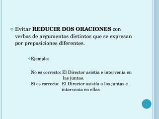 Evitar   REDUCIR DOS ORACIONES   con verbos de argumentos distintos que se expresan por preposiciones diferentes. Ejemplo: No es correcto: El Director asistía e intervenía en    las juntas.    Sí es correcto:  El Director asistía a las juntas e    intervenía en ellas 
