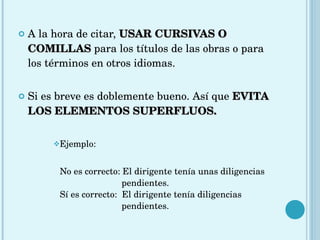 A la hora de citar,  USAR CURSIVAS O COMILLAS   para los títulos de las obras o para los términos en otros idiomas. Si es breve es doblemente bueno. Así que  EVITA LOS ELEMENTOS SUPERFLUOS. Ejemplo: No es correcto: El dirigente tenía unas diligencias    pendientes. Sí es correcto:  El dirigente tenía diligencias    pendientes. 