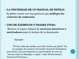 LA NECESIDAD DE UN MANUAL DE ESTILO: Se deben contar con una guiatura que  unifique los criterios de redacción. USO DE EJEMPLOS Y FRASES VIVAS:   Recurre al mayor número de  recursos atractivos o motivadores  para la lectura de tu documento. Ejemplo: "No hay nada que perder, pero hay mucho que ganar" fue  la consigna de nuestra Convención Anual de Vendedores  que brindó a los participantes la oportunidad  de vivir un  "viernes como un domingo, o mejor", como afirmó nuestro  Gerente de Finanzas... 