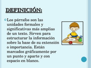 DEFINICIÓN: Los párrafos son las unidades formales y significativas más amplias de un texto. Sirven para estructurar la información sobre la base de su extensión o importancia.  Están marcados gráficamente por un punto y aparte y con espacio en blanco.  