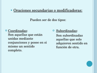Oraciones secundarias o modificadoras:   Pueden ser de dos tipos:  Subordinadas : Son subordinadas aquellas que solo adquieren sentido en función de otra. Coordinadas : Son aquellas que están unidas mediante conjunciones y posee en si mismo un sentido completo.  