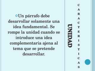 UNIDAD C A R A C T E R I S T I C A S Un párrafo debe desarrollar solamente una idea fundamental. Se rompe la unidad cuando se introduce una idea complementaria ajena al tema que se pretende desarrollar. 