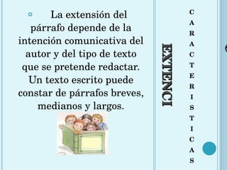 EXTENCIÓN C A R A C T E R I S T I C A S La extensión del párrafo depende de la intención comunicativa del autor y del tipo de texto que se pretende redactar. Un texto escrito puede constar de párrafos breves, medianos y largos. 