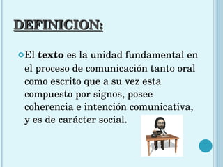 DEFINICION: El  texto  es la unidad fundamental en el proceso de comunicación tanto oral como escrito que a su vez esta compuesto por signos, posee coherencia e intención comunicativa, y es de carácter social. 