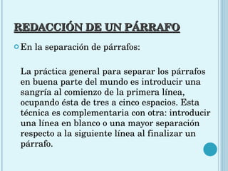 REDACCIÓN DE UN PÁRRAFO En la separación de párrafos: La práctica general para separar los párrafos en buena parte del mundo es introducir una sangría al comienzo de la primera línea, ocupando ésta de tres a cinco espacios. Esta técnica es complementaria con otra: introducir una línea en blanco o una mayor separación respecto a la siguiente línea al finalizar un párrafo. 