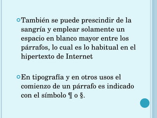 También se puede prescindir de la sangría y emplear solamente un espacio en blanco mayor entre los párrafos, lo cual es lo habitual en el hipertexto de Internet En tipografía y en otros usos el comienzo de un párrafo es indicado con el símbolo ¶ o §.   