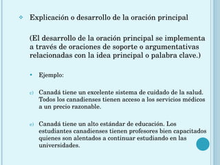 Explicación o desarrollo de la oración principal (El desarrollo de la oración principal se implementa a través de oraciones de soporte o argumentativas relacionadas con la idea principal o palabra clave.) Ejemplo: Canadá tiene un excelente sistema de cuidado de la salud. Todos los canadienses tienen acceso a los servicios médicos a un precio razonable. Canadá tiene un alto estándar de educación. Los estudiantes canadienses tienen profesores bien capacitados quienes son alentados a continuar estudiando en las universidades. 