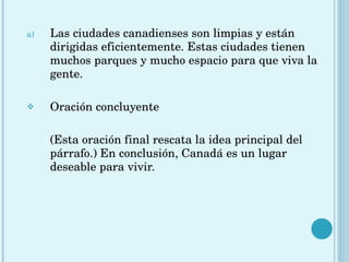 Las ciudades canadienses son limpias y están dirigidas eficientemente. Estas ciudades tienen muchos parques y mucho espacio para que viva la gente.  Oración concluyente (Esta oración final rescata la idea principal del párrafo.) En conclusión, Canadá es un lugar deseable para vivir. 