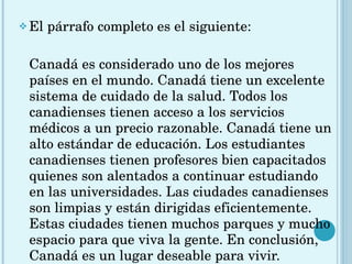El párrafo completo es el siguiente: Canadá es considerado uno de los mejores países en el mundo. Canadá tiene un excelente sistema de cuidado de la salud. Todos los canadienses tienen acceso a los servicios médicos a un precio razonable. Canadá tiene un alto estándar de educación. Los estudiantes canadienses tienen profesores bien capacitados quienes son alentados a continuar estudiando en las universidades. Las ciudades canadienses son limpias y están dirigidas eficientemente. Estas ciudades tienen muchos parques y mucho espacio para que viva la gente. En conclusión, Canadá es un lugar deseable para vivir. 