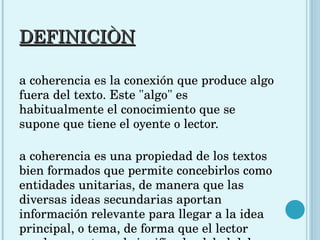 DEFINICIÒN La coherencia es la conexión que produce algo fuera del texto. Este "algo" es habitualmente el conocimiento que se supone que tiene el oyente o lector.  La coherencia es una propiedad de los textos bien formados que permite concebirlos como entidades unitarias, de manera que las diversas ideas secundarias aportan información relevante para llegar a la idea principal, o tema, de forma que el lector pueda encontrar el significado global del texto.  