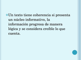 Un texto tiene coherencia si presenta un núcleo informativo, la información progresa de manera lógica y se considera creíble lo que cuenta. 