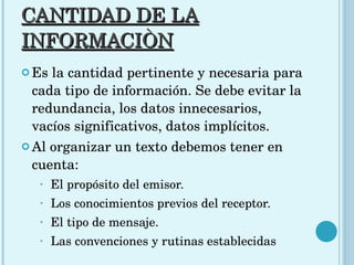 CANTIDAD DE LA INFORMACIÒN Es la cantidad pertinente y necesaria para cada tipo de información. Se debe evitar la redundancia, los datos innecesarios, vacíos significativos, datos implícitos.  Al organizar un texto debemos tener en cuenta: El propósito del emisor.  Los conocimientos previos del receptor. El tipo de mensaje. Las convenciones y rutinas establecidas  