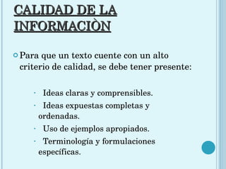CALIDAD DE LA INFORMACIÒN Para que un texto cuente con un alto criterio de calidad, se debe tener presente: Ideas claras y comprensibles. Ideas expuestas completas y ordenadas. Uso de ejemplos apropiados.  Terminología y formulaciones  específicas.  