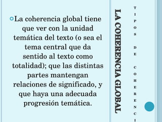 LA COHERENCIA GLOBAL T I P O S D E C O H E R E N C I A La coherencia global tiene que ver con la unidad temática del texto (o sea el tema central que da sentido al texto como totalidad); que las distintas partes mantengan relaciones de significado, y que haya una adecuada progresión temática. 