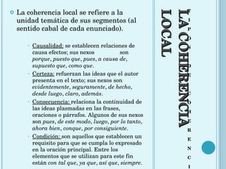 LA COHERENCIA LOCAL T I P O S D E C O H E R E N C I A La coherencia local se refiere a la unidad temática de sus segmentos (al sentido cabal de cada enunciado). Causalidad:  se establecen relaciones de causa efectos; sus nexos  son  porque ,  puesto que ,  pues ,  a causa de ,  supuesto que ,  como que .  Certeza:  refuerzan las ideas que el autor presenta en el texto; sus nexos son  evidentemente ,  seguramente ,  de hecho ,  desde luego ,  claro ,  además .  Consecuencia:  relaciona la continuidad de las ideas plasmadas en las frases, oraciones o párrafos. Algunos de sus nexos son  pues ,  de este modo ,  luego ,  por lo tanto ,  ahora bien ,  conque ,  por consiguiente .  Condición:  son aquellos que establecen un requisito para que se cumpla lo expresado en la oración principal. Entre los elementos que se utilizan para este fin están  con tal que ,  ya que ,  así que ,  siempre. 