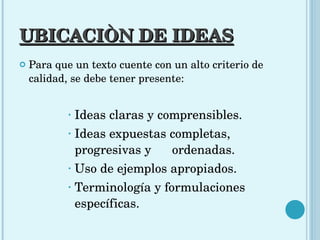 UBICACIÒN DE IDEAS Para que un texto cuente con un alto criterio de calidad, se debe tener presente:  Ideas claras y comprensibles.  Ideas expuestas completas, progresivas y  ordenadas.  Uso de ejemplos apropiados.  Terminología y formulaciones específicas. 