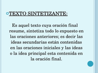 TEXTO SINTETIZANTE: Es aquel texto cuya oración final resume, sintetiza todo lo expuesto en las oraciones anteriores; es decir las ideas secundarias están contenidas en las oraciones iniciales y las ideas o la idea principal esta contenida en la oración final. 