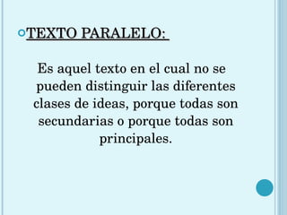 TEXTO PARALELO:  Es aquel texto en el cual no se pueden distinguir las diferentes clases de ideas, porque todas son secundarias o porque todas son principales. 