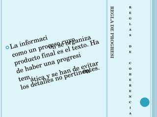 REGLA DE PROGRESIÓN R E G L A S D E C O H E R E N C I A La información se organiza como un proceso cuyo producto final es el texto. Ha de haber una progresión temática y se han de evitar los detalles no pertinentes. 