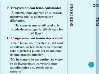 PROGRESIÓN  TEMÁTICA B.  Progresión con tema constante:  El mismo tema aparece en sucesivas mientras que los subtemas son diferentes.  " Mi coche  es nuevo;  (0)  es el más rápido de su categoría,  (0)  alcanza los 180 Kms".  C. Progresión con temas derivados:  Suele haber un "hipertema", del cual se extraen los temas de cada oración; este hipertema puede ser el subtema de una oración anterior.  "Me he comprado  un coche .  Su motor  es de inyección;  su carrocería  muy aerodinámico y  su precio  no es excesivo". 