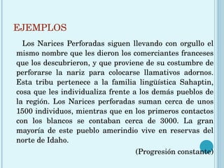 EJEMPLOS Los Narices Perforadas siguen llevando con orgullo el mismo nombre que les dieron los comerciantes franceses que los descubrieron, y que proviene de su costumbre de perforarse la nariz para colocarse llamativos adornos. Esta tribu pertenece a la familia lingüística Sahaptin, cosa que les individualiza frente a los demás pueblos de la región. Los Narices perforadas suman cerca de unos 1500 individuos, mientras que en los primeros contactos con los blancos se contaban cerca de 3000. La gran mayoría de este pueblo amerindio vive en reservas del norte de Idaho.  (Progresión constante) 