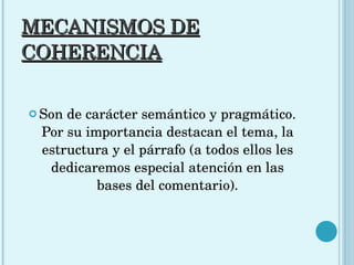 MECANISMOS DE COHERENCIA Son de carácter semántico y pragmático. Por su importancia destacan el tema, la estructura y el párrafo (a todos ellos les dedicaremos especial atención en las bases del comentario). 