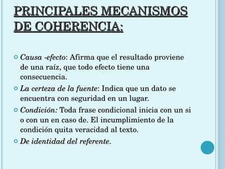 PRINCIPALES MECANISMOS DE COHERENCIA: Causa -efecto : Afirma que el resultado proviene de una raíz, que todo efecto tiene una consecuencia.  La certeza de la fuente : Indica que un dato se encuentra con seguridad en un lugar.  Condición:  Toda frase condicional inicia con un si o con un en caso de. El incumplimiento de la condición quita veracidad al texto.  De identidad del referente .  