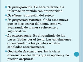 De presuposición : Se hace referencia a información vertida con anterioridad.  De elipsis : Supresión del sujeto.  De progresión temática : Cada cosa nueva que se dice acerca del tema, como va avanzando de manera coherente y significativa.  La consecuencia : Es el resultado de las bases fijadas por el texto. Las conclusiones corresponden a las pruebas o datos señalados anteriormente.  Oposición de contrarios : Es la clara diferencia entre datos que se oponen y no pueden aceptarse.  