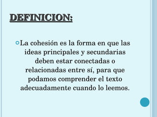 DEFINICION: La cohesión es la forma en que las ideas principales y secundarias deben estar conectadas o relacionadas entre sí, para que podamos comprender el texto adecuadamente cuando lo leemos. 