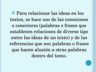 Para relacionar las ideas en los textos, se hace uso de las conexiones o conectores (palabras o frases que establecen relaciones de diverso tipo entre las ideas de un texto) y de las referencias que son palabras o frases que hacen alusión a otras palabras dentro del texto. 