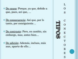 TIPOS L O S C O N E C T O R E S De causa : Porque, ya que, debido a que, pues, así que, … De consecuencia : Así que, por lo tanto, por consiguiente… De contraste : Pero, en cambio, sin embargo, mas, antes bien… De adición : Además, incluso, más aun, aparte de ello… 