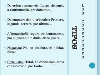 TIPOS L O S C O N E C T O R E S De orden o secuencia : Luego, después, a continuación, previamente… De enumeración u ordinales : Primero, segundo, tercero, por último… Afirmación :Sí, seguro, evidentemente, por supuesto, sin duda, claro que sí… Negación : No, en absoluto, ni hablar, nunca… Conclusión : Total, en conclusión, como consecuencia, por tanto… 