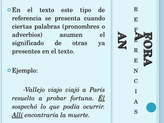 ANÁFORA R E F E R E N C I A S En el texto este tipo de referencia se presenta cuando ciertas palabras (pronombres o adverbios) asumen el significado de otras ya presentes en el texto.  Ejemplo: -Vallejo viajo viajó a París resuelto a probar fortuna.  Él  sospechó lo que podía ocurrir.  Allí  encontraría la muerte. 