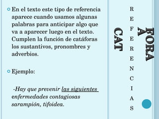 CATÁFORA R E F E R E N C I A S En el texto este tipo de referencia aparece cuando usamos algunas palabras para anticipar algo que va a aparecer luego en el texto. Cumplen la función de catáforas los sustantivos, pronombres y adverbios.  Ejemplo:  -Hay que prevenir  las siguientes  e nfermedades contagiosas sarampión, tifoidea.  